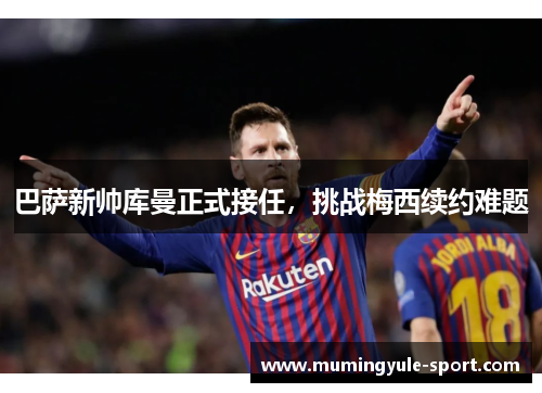巴萨新帅库曼正式接任，挑战梅西续约难题