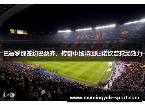 巴塞罗那签约巴桑齐，传奇中场将回归诺坎普球场效力