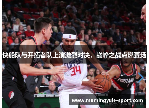 快船队与开拓者队上演激烈对决，巅峰之战点燃赛场