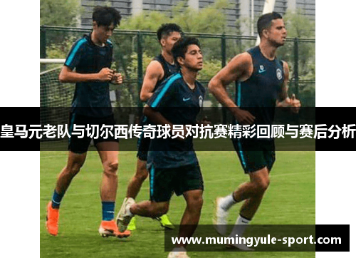 皇马元老队与切尔西传奇球员对抗赛精彩回顾与赛后分析