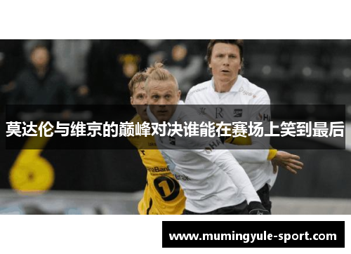 莫达伦与维京的巅峰对决谁能在赛场上笑到最后