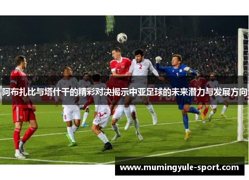阿布扎比与塔什干的精彩对决揭示中亚足球的未来潜力与发展方向
